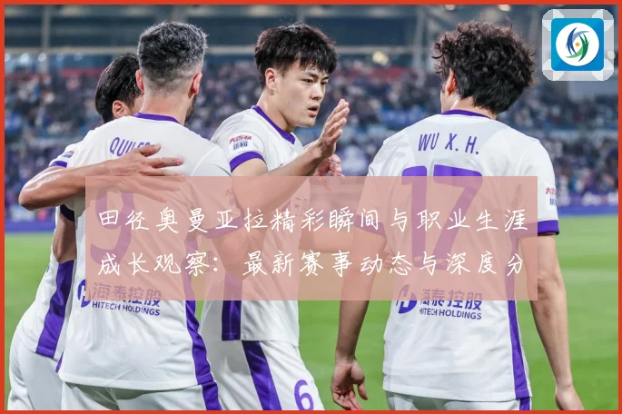 田径奥曼亚拉精彩瞬间与职业生涯成长观察：最新赛事动态与深度分析
