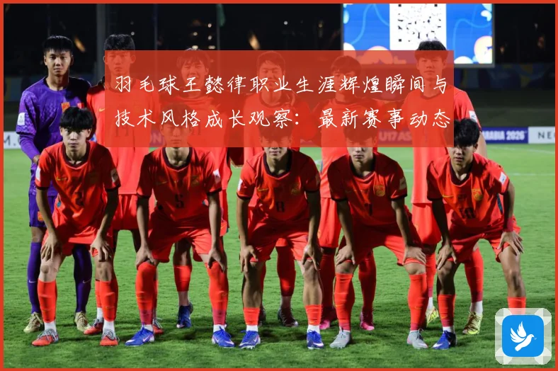 羽毛球王懿律职业生涯辉煌瞬间与技术风格成长观察：最新赛事动态与深度分析