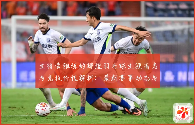 女将黄雅琼的辉煌羽毛球生涯高光与竞技价值解析：最新赛事动态与深度分析
