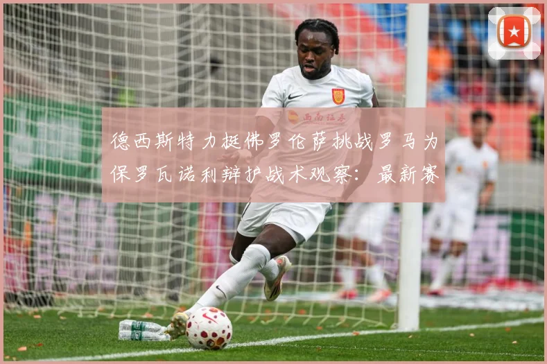 德西斯特力挺佛罗伦萨挑战罗马为保罗瓦诺利辩护战术观察：最新赛事动态与深度分析