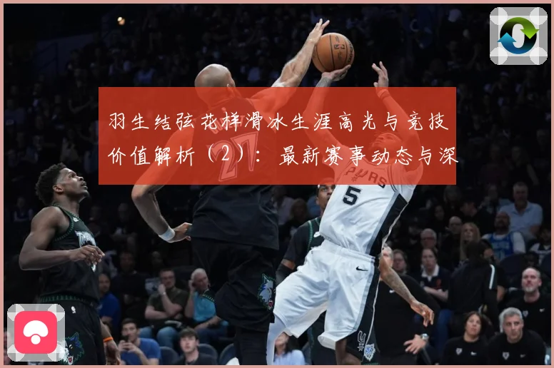 羽生结弦花样滑冰生涯高光与竞技价值解析（2）：最新赛事动态与深度分析
