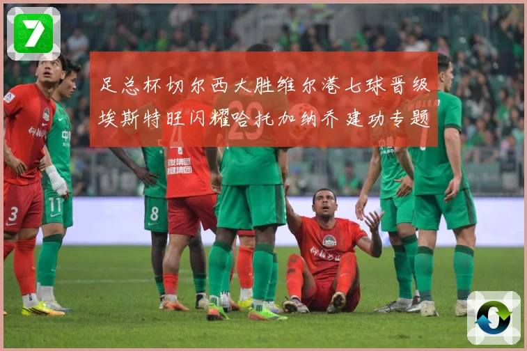 足总杯切尔西大胜维尔港七球晋级埃斯特旺闪耀哈托加纳乔建功专题观察：最新赛事动态与深度分析