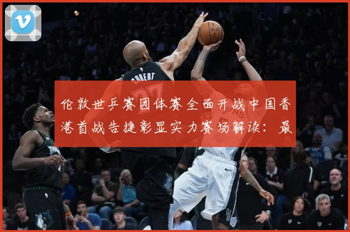 伦敦世乒赛团体赛全面开战中国香港首战告捷彰显实力赛场解读：最新赛事动态与深度分析