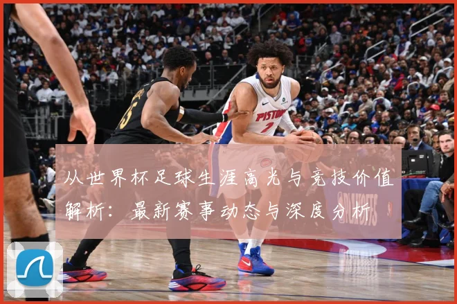 从世界杯足球生涯高光与竞技价值解析：最新赛事动态与深度分析