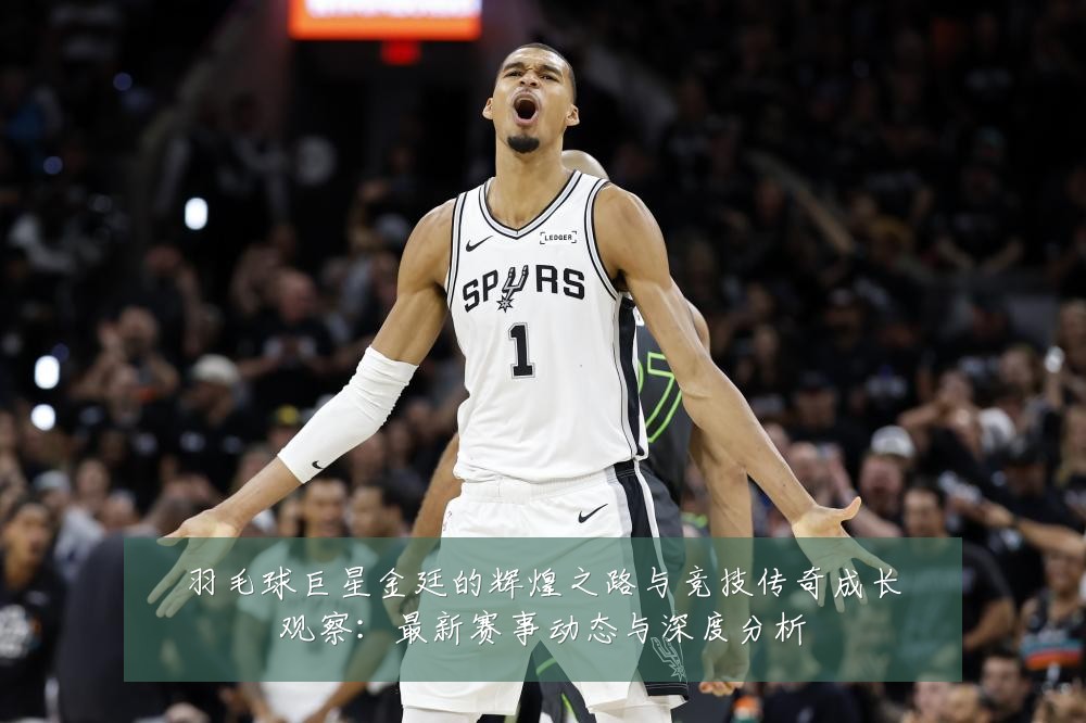羽毛球巨星金廷的辉煌之路与竞技传奇成长观察:最新赛事动态与深度分析