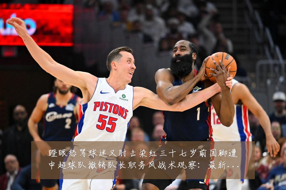 瞪眼怒骂球迷又肘击染红三十七岁前国脚遭中超球队撤销队长职务风战术观察：最新赛事动态与深度分析