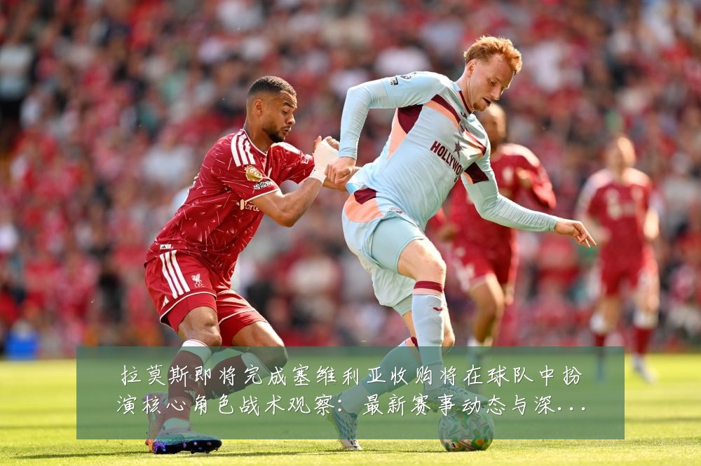 拉莫斯即将完成塞维利亚收购将在球队中扮演核心角色战术观察:最新赛事动态与深度分析